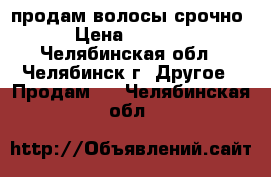 продам волосы срочно › Цена ­ 2 500 - Челябинская обл., Челябинск г. Другое » Продам   . Челябинская обл.